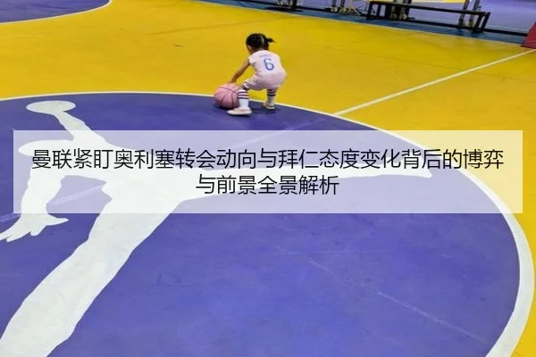 曼联紧盯奥利塞转会动向与拜仁态度变化背后的博弈与前景全景解析