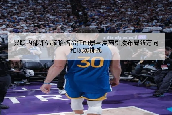 曼联内部评估滕哈格留任前景与夏窗引援布局新方向和现实挑战