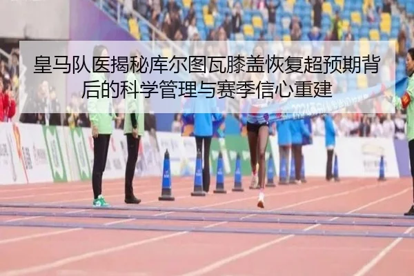 皇马队医揭秘库尔图瓦膝盖恢复超预期背后的科学管理与赛季信心重建