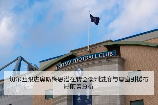 切尔西跟进奥斯梅恩潜在转会谈判进度与夏窗引援布局前景分析