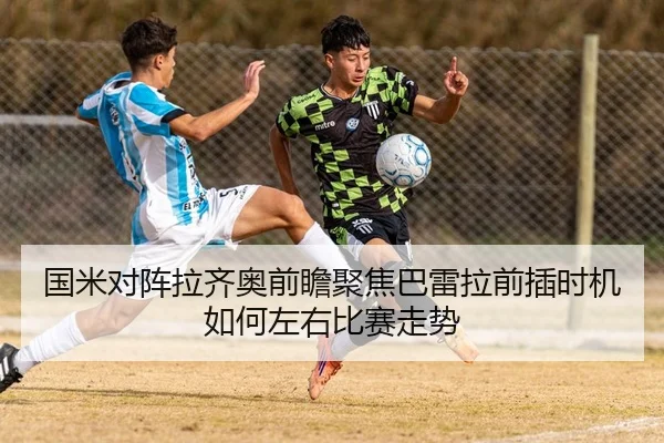 国米对阵拉齐奥前瞻聚焦巴雷拉前插时机如何左右比赛走势